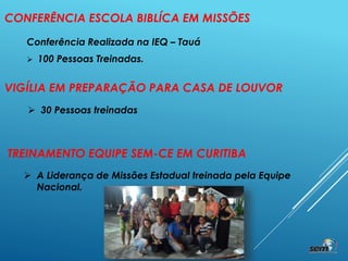 CONFERÊNCIA ESCOLA BIBLÍCA EM MISSÕES
Conferência Realizada na IEQ – Tauá
 100 Pessoas Treinadas.
VIGÍLIA EM PREPARAÇÃO PARA CASA DE LOUVOR
 30 Pessoas treinadas
TREINAMENTO EQUIPE SEM-CE EM CURITIBA
 A Liderança de Missões Estadual treinada pela Equipe
Nacional.
 