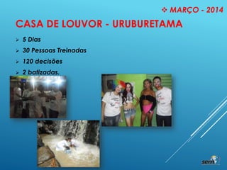 CASA DE LOUVOR - URUBURETAMA
 5 Dias
 30 Pessoas Treinadas
 120 decisões
 2 batizadas.
 MARÇO - 2014
 