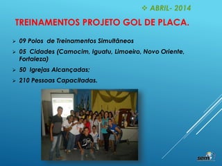  ABRIL- 2014
TREINAMENTOS PROJETO GOL DE PLACA.
 09 Polos de Treinamentos Simultâneos
 05 Cidades (Camocim, Iguatu, Limoeiro, Novo Oriente,
Fortaleza)
 50 Igrejas Alcançadas;
 210 Pessoas Capacitadas.
 