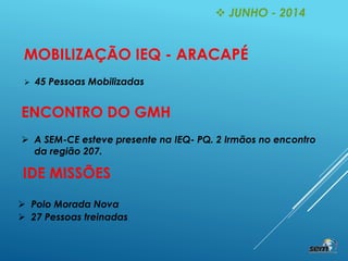  JUNHO - 2014
MOBILIZAÇÃO IEQ - ARACAPÉ
 45 Pessoas Mobilizadas
ENCONTRO DO GMH
 A SEM-CE esteve presente na IEQ- PQ. 2 Irmãos no encontro
da região 207.
IDE MISSÕES
 Polo Morada Nova
 27 Pessoas treinadas
 