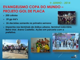  JUNHO - 2014
EVANGELISMO COPA DO MUNDO –
PROJETO GOL DE PLACA
 200 células
 20 gp kid’s
 26 decisões somente na primeira semana
 Impactos nos terminais de ônibus urbano, terminal rodoviário,
Beira-mar, Arena Castelão. Ações em parceria com a
prefeitua.
 