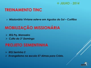  JULHO - 2014
TREINAMENTO TINC
 Missionária Viviane esteve em Agudos do Sul – Curitiba
MOBILIZAÇÃO MISSIONÁRIA
 IEQ Pq. Manoeiro
 Culto do 3° Domingo
PROJETO SEMENTINHA
 IEQ Serrinha 2
 Evangelismo na escola 57 Almas para Cristo.
 