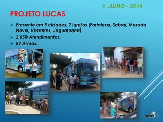  JULHO - 2014
PROJETO LUCAS
 Presente em 5 cidades, 7 igrejas (Fortaleza, Sobral, Morada
Nova, Vazantes, Jaguaruana)
 2.050 Atendimentos.
 87 Almas.
 