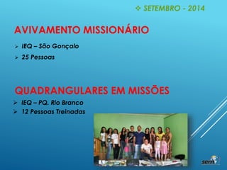  SETEMBRO - 2014
AVIVAMENTO MISSIONÁRIO
 IEQ – São Gonçalo
 25 Pessoas
QUADRANGULARES EM MISSÕES
 IEQ – PQ. Rio Branco
 12 Pessoas Treinadas
 