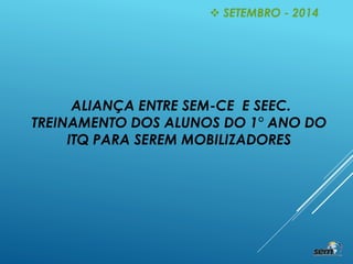 ALIANÇA ENTRE SEM-CE E SEEC.
TREINAMENTO DOS ALUNOS DO 1° ANO DO
ITQ PARA SEREM MOBILIZADORES
 SETEMBRO - 2014
 