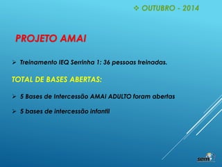  Treinamento IEQ Serrinha 1: 36 pessoas treinadas.
TOTAL DE BASES ABERTAS:
 5 Bases de Intercessão AMAI ADULTO foram abertas
 5 bases de intercessão infantil
 OUTUBRO - 2014
PROJETO AMAI
 