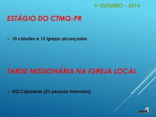  OUTUBRO - 2014
ESTÁGIO DO CTMQ-PR
 10 cidades e 12 igrejas alcançadas
TARDE MISSIONÁRIA NA IGREJA LOCAL
 IEQ Cajazeiras (23 pessoas treinadas)
 
