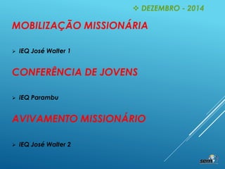 MOBILIZAÇÃO MISSIONÁRIA
 IEQ José Walter 1
CONFERÊNCIA DE JOVENS
 IEQ Parambu
AVIVAMENTO MISSIONÁRIO
 IEQ José Walter 2
 DEZEMBRO - 2014
 