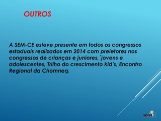 A SEM-CE esteve presente em todos os congressos
estaduais realizados em 2014 com preletores nos
congressos de crianças e juniores,´jovens e
adolescentes, Trilho do crescimento kid’s, Encontro
Regional da Chomneq.
OUTROS
 