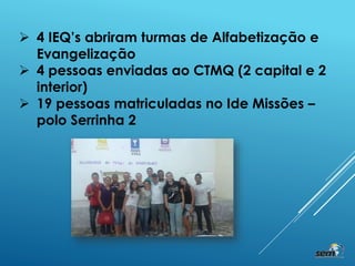 4 IEQ’s abriram turmas de Alfabetização e
Evangelização
 4 pessoas enviadas ao CTMQ (2 capital e 2
interior)
 19 pessoas matriculadas no Ide Missões –
polo Serrinha 2
 