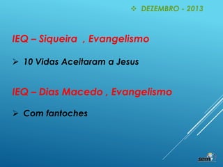 IEQ – Siqueira , Evangelismo
 10 Vidas Aceitaram a Jesus
 DEZEMBRO - 2013
IEQ – Dias Macedo , Evangelismo
 Com fantoches
 