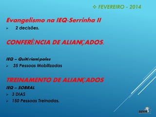 Evangelismo na IEQ-Serrinha II
 2 decisões.
CONFERÊNCIA DE ALIANÇADOS.
IEQ – Quitérianópoles
 35 Pessoas Mobilizadas
TREINAMENTO DE ALIANÇADOS
IEQ – SOBRAL
 3 DIAS
 150 Pessoas Treinadas.
 FEVEREIRO - 2014
 