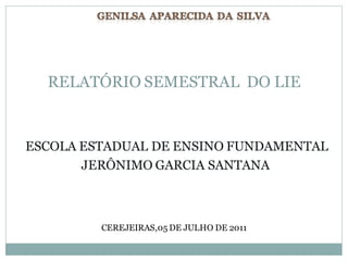 RELATÓRIO SEMESTRAL DO LIE


ESCOLA ESTADUAL DE ENSINO FUNDAMENTAL
       JERÔNIMO GARCIA SANTANA



         CEREJEIRAS,05 DE JULHO DE 2011
 