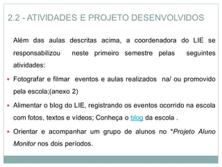 2.2 - ATIVIDADES E PROJETO DESENVOLVIDOS

  Além das aulas descritas acima, a coordenadora do LIE se
  responsabilizou    neste primeiro semestre pelas         seguintes
  atividades:

 Fotografar e filmar eventos e aulas realizados na/ ou promovido

  pela escola;(anexo 2)

 Alimentar o blog do LIE, registrando os eventos ocorrido na escola

  com fotos, textos e vídeos; Conheça o blog da escola .

 Orientar e acompanhar um grupo de alunos no *Projeto Aluno

  Monitor nos dois períodos.
 