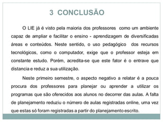 3 CONCLUSÃO
     O LIE já é visto pela maioria dos professores como um ambiente
capaz de ampliar e facilitar o ensino - aprendizagem de diversificadas
áreas e conteúdos. Neste sentido, o uso pedagógico         dos recursos
tecnológicos, como o computador, exige que o professor esteja em
constante estudo. Porém, acredita-se que este fator é o entrave que
distancia e reduz a sua utilização.

     Neste primeiro semestre, o aspecto negativo a relatar é a pouca
procura dos professores para planejar ou aprender a utilizar os
programas que são oferecidos aos alunos no decorrer das aulas. A falta
de planejamento reduziu o número de aulas registradas online, uma vez
que estas só foram registradas a partir do planejamento escrito.
 