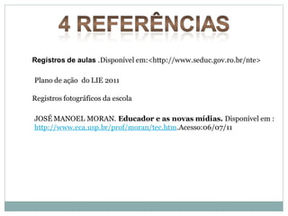 Registros de aulas .Disponível em:<http://www.seduc.gov.ro.br/nte>

Plano de ação do LIE 2011

Registros fotográficos da escola

JOSÉ MANOEL MORAN. Educador e as novas mídias. Disponível em :
http://www.eca.usp.br/prof/moran/tec.htm.Acesso:06/07/11
 