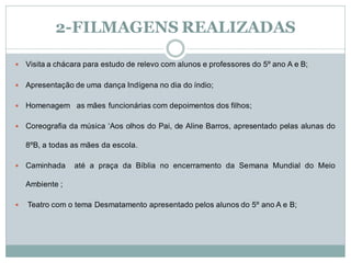 2-FILMAGENS REALIZADAS

   Visita a chácara para estudo de relevo com alunos e professores do 5º ano A e B;

   Apresentação de uma dança Indígena no dia do índio;

   Homenagem as mães funcionárias com depoimentos dos filhos;

   Coreografia da música „Aos olhos do Pai, de Aline Barros, apresentado pelas alunas do

    8ºB, a todas as mães da escola.

   Caminhada    até a praça da Bíblia no encerramento da Semana Mundial do Meio

    Ambiente ;

   Teatro com o tema Desmatamento apresentado pelos alunos do 5º ano A e B;
 