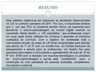 RESUMO


Este relatório objetiva-se em descrever as atividades desenvolvidas
no LIE no primeiro semestre de 2011. Por isso, é importante lembrar
que o uso das TICs no ambiente escolar tornou -se essencial para
aproximar o ensino-aprendizagem ao mundo digital inserido na
sociedade. Neste âmbito, o LIE possibilitou aos professores inserir
em suas aulas novos métodos de conhecer e aprender os inúmeros
conteúdos do currículo. Com o objetivo de contemplar toda a
comunidade escolar, as aulas do LIE foram programadas para atender
aos alunos de 1º ao 5º com um horário fixo, um horário exclusivo de
planejamento e estudo para os professores, um horário fixo para
pesquisa extra classe e comunidade e agendamento de aula de 6º ao
9º ano. Enfim,com a inserção dos recursos tecnológicos no processo
de ensino-aprendizagem a escola está contribuindo para a
construção de uma sociedade de pessoas evoluídas, competentes,
inovadoras e criativas.
 