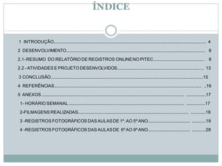 ÍNDICE


1 INTRODUÇÃO................................................................................................................................. 4

2 DESENVOLVIMENTO...................................................................................................................... 8

2.1- RESUMO DO RELATÓRIO DE REGISTROS ONLINE NO PITEC............................................ 8

2.2 - ATIVIDADES E PROJETO DESENVOLVIDOS.......................................................................... 13

3 CONCLUSÃO.................................................................................................................................15
4 REFERÊNCIAS............................................................................................................................. ..16
5 ANEXOS ........................................................................................................................ .................17

 1- HORÁRIO SEMANAL .................................................................................................. ................17

 2-FILMAGENS REALIZADAS.............................................................................................. .............18
 3 -REGISTROS FOTOGRÁFICOS DAS AULAS DE 1º. AO 5º ANO.................................... ............19

 4 -REGISTROS FOTOGRÁFICOS DAS AULAS DE 6º AO 9º ANO.................................... ............28
 