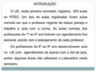 INTRODUÇÃO

    O LIE, neste primeiro semestre, registrou 305 aulas
no PITEC. Um tipo de aulas registradas foram aulas
normais em que o professor regente de classe planeja e
trabalha a aula com a turma. As aulas normais dos
professores de 1º ao 5º ano tiveram um agendamento fixo
semanal, acordo com o planejamento de cada professor .

    Os professores de 6º ao 9º ano desenvolveram aula
no LIE com agendamento de acordo com o dia da aula,
porém algumas áreas não utilizaram o Laboratório neste
semestre.
 