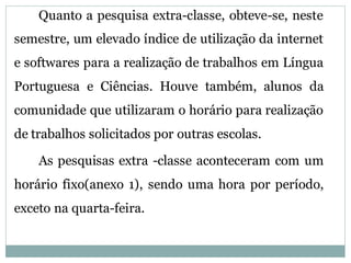 Quanto a pesquisa extra-classe, obteve-se, neste
semestre, um elevado índice de utilização da internet
e softwares para a realização de trabalhos em Língua
Portuguesa e Ciências. Houve também, alunos da
comunidade que utilizaram o horário para realização
de trabalhos solicitados por outras escolas.

    As pesquisas extra -classe aconteceram com um
horário fixo(anexo 1), sendo uma hora por período,
exceto na quarta-feira.
 