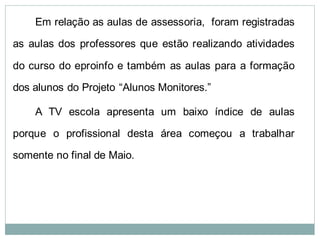 Em relação as aulas de assessoria, foram registradas

as aulas dos professores que estão realizando atividades

do curso do eproinfo e também as aulas para a formação

dos alunos do Projeto “Alunos Monitores.”

    A TV escola apresenta um baixo índice de aulas

porque o profissional desta área começou a trabalhar

somente no final de Maio.
 