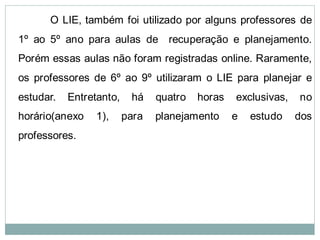 O LIE, também foi utilizado por alguns professores de
1º ao 5º ano para aulas de recuperação e planejamento.
Porém essas aulas não foram registradas online. Raramente,
os professores de 6º ao 9º utilizaram o LIE para planejar e
estudar.   Entretanto,    há    quatro   horas   exclusivas,   no
horário(anexo    1),     para   planejamento     e   estudo    dos
professores.
 