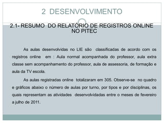 2 DESENVOLVIMENTO
2.1- RESUMO DO RELATÓRIO DE REGISTROS ONLINE
                   NO PITEC


      As aulas desenvolvidas no LIE são classificadas de acordo com os
registros online   em : Aula normal acompanhada do professor, aula extra
classe sem acompanhamento do professor, aula de assessoria, de formação e
aula da TV escola.

      As aulas registradas online totalizaram em 305. Observe-se no quadro
e gráficos abaixo o número de aulas por turno, por tipos e por disciplinas, os
quais representam as atividades desenvolvidadas entre o meses de fevereiro
a julho de 2011.
 