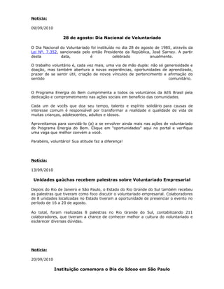 Notícia:
09/09/2010
28 de agosto: Dia Nacional do Voluntariado
O Dia Nacional do Voluntariado foi instituído no dia 28 de agosto de 1985, através da
Lei Nº. 7.352, sancionada pelo então Presidente da República, José Sarney. A partir
desta data, é celebrado anualmente.
O trabalho voluntário é, cada vez mais, uma via de mão dupla: não só generosidade e
doação, mas também abertura a novas experiências, oportunidades de aprendizado,
prazer de se sentir útil, criação de novos vínculos de pertencimento e afirmação do
sentido comunitário.
O Programa Energia do Bem cumprimenta a todos os voluntários da AES Brasil pela
dedicação e comprometimento nas ações sociais em benefício das comunidades.
Cada um de vocês que doa seu tempo, talento e espírito solidário para causas de
interesse comum é responsável por transformar a realidade e qualidade de vida de
muitas crianças, adolescentes, adultos e idosos.
Aproveitamos para convidá-lo (a) a se envolver ainda mais nas ações de voluntariado
do Programa Energia do Bem. Clique em "oportunidades" aqui no portal e verifique
uma vaga que melhor convém a você.
Parabéns, voluntário! Sua atitude faz a diferença!
Notícia:
13/09/2010
Unidades gaúchas recebem palestras sobre Voluntariado Empresarial
Depois do Rio de Janeiro e São Paulo, o Estado do Rio Grande do Sul também recebeu
as palestras que tiveram como foco discutir o voluntariado empresarial. Colaboradores
de 8 unidades localizadas no Estado tiveram a oportunidade de presenciar o evento no
período de 16 a 20 de agosto.
Ao total, foram realizadas 8 palestras no Rio Grande do Sul, contabilizando 211
colaboradores, que tiveram a chance de conhecer melhor a cultura do voluntariado e
esclarecer diversas dúvidas.
Notícia:
20/09/2010
Instituição comemora o Dia do Idoso em São Paulo
 