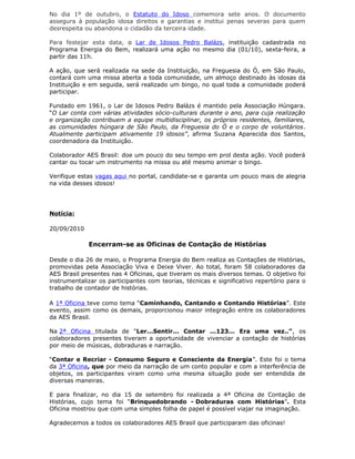 No dia 1º de outubro, o Estatuto do Idoso comemora sete anos. O documento
assegura à população idosa direitos e garantias e institui penas severas para quem
desrespeita ou abandona o cidadão da terceira idade.
Para festejar esta data, o Lar de Idosos Pedro Balázs, instituição cadastrada no
Programa Energia do Bem, realizará uma ação no mesmo dia (01/10), sexta-feira, a
partir das 11h.
A ação, que será realizada na sede da Instituição, na Freguesia do Ó, em São Paulo,
contará com uma missa aberta a toda comunidade, um almoço destinado às idosas da
Instituição e em seguida, será realizado um bingo, no qual toda a comunidade poderá
participar.
Fundado em 1961, o Lar de Idosos Pedro Balázs é mantido pela Associação Húngara.
“O Lar conta com várias atividades sócio-culturais durante o ano, para cuja realização
e organização contribuem a equipe multidisciplinar, os próprios residentes, familiares,
as comunidades húngara de São Paulo, da Freguesia do Ó e o corpo de voluntários.
Atualmente participam ativamente 19 idosos”, afirma Suzana Aparecida dos Santos,
coordenadora da Instituição.
Colaborador AES Brasil: doe um pouco do seu tempo em prol desta ação. Você poderá
cantar ou tocar um instrumento na missa ou até mesmo animar o bingo.
Verifique estas vagas aqui no portal, candidate-se e garanta um pouco mais de alegria
na vida desses idosos!
Notícia:
20/09/2010
Encerram-se as Oficinas de Contação de Histórias
Desde o dia 26 de maio, o Programa Energia do Bem realiza as Contações de Histórias,
promovidas pela Associação Viva e Deixe Viver. Ao total, foram 58 colaboradores da
AES Brasil presentes nas 4 Oficinas, que tiveram os mais diversos temas. O objetivo foi
instrumentalizar os participantes com teorias, técnicas e significativo repertório para o
trabalho de contador de histórias.
A 1ª Oficina teve como tema “Caminhando, Cantando e Contando Histórias”. Este
evento, assim como os demais, proporcionou maior integração entre os colaboradores
da AES Brasil.
Na 2ª Oficina titulada de "Ler...Sentir... Contar ...123... Era uma vez..”, os
colaboradores presentes tiveram a oportunidade de vivenciar a contação de histórias
por meio de músicas, dobraduras e narração.
“Contar e Recriar - Consumo Seguro e Consciente da Energia”. Este foi o tema
da 3ª Oficina, que por meio da narração de um conto popular e com a interferência de
objetos, os participantes viram como uma mesma situação pode ser entendida de
diversas maneiras.
E para finalizar, no dia 15 de setembro foi realizada a 4ª Oficina de Contação de
Histórias, cujo tema foi “Brinquedobrando - Dobraduras com Histórias”. Esta
Oficina mostrou que com uma simples folha de papel é possível viajar na imaginação.
Agradecemos a todos os colaboradores AES Brasil que participaram das oficinas!
 