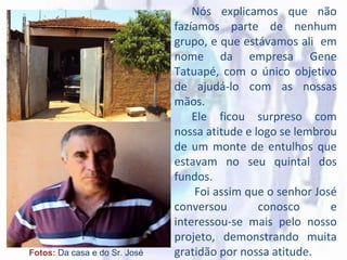 Fotos: Da casa e do Sr. José
Nós explicamos que não
fazíamos parte de nenhum
grupo, e que estávamos ali em
nome da empresa Gene
Tatuapé, com o único objetivo
de ajudá-lo com as nossas
mãos.
Ele ficou surpreso com
nossa atitude e logo se lembrou
de um monte de entulhos que
estavam no seu quintal dos
fundos.
Foi assim que o senhor José
conversou conosco e
interessou-se mais pelo nosso
projeto, demonstrando muita
gratidão por nossa atitude.
 