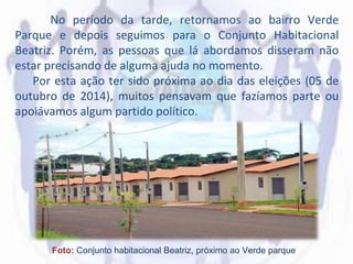 No período da tarde, retornamos ao bairro Verde
Parque e depois seguimos para o Conjunto Habitacional
Beatriz. Porém, as pessoas que lá abordamos disseram não
estar precisando de alguma ajuda no momento.
Por esta ação ter sido próxima ao dia das eleições (05 de
outubro de 2014), muitos pensavam que fazíamos parte ou
apoiávamos algum partido político.
Foto: Conjunto habitacional Beatriz, próximo ao Verde parque
 