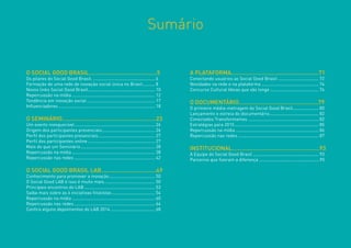 Sumário 
O SOCIAL GOOD BRASIL..........................................5 
Os pilares do Social Good Brasil....................................................6 
Formação de uma rede de inovação social única no Brasil...........8 
Novos links Social Good Brasil.......................................................10 
Repercussão na mídia....................................................................12 
Tendência em inovação social........................................................17 
Influenciadores...............................................................................18 
O SEMINÁRIO..........................................................23 
Um evento inesquecível..................................................................24 
Origem dos participantes presenciais............................................26 
Perfil dos participantes presenciais...............................................27 
Perfil dos participantes online.......................................................27 
Mais do que um Seminário.............................................................28 
Repercussão na mídia....................................................................38 
Repercussão nas redes..................................................................42 
O SOCIAL GOOD BRASIL LAB..................................49 
Conhecimento para promover a inovação......................................50 
O Social Good LAB é isso é muito mais..........................................50 
Principais encontros do LAB..........................................................53 
Saiba mais sobre as 6 iniciativas finalistas....................................54 
Repercussão na mídia....................................................................60 
Repercussão nas redes..................................................................64 
Confira alguns depoimentos do LAB 2014.....................................68 
A PLATAFORMA......................................................71 
Conectando usuários ao Social Good Brasil..................................72 
Novidades na rede e na plataforma...............................................74 
Concurso Cultural Ideias que vão longe........................................76 
O DOCUMENTÁRIO.................................................79 
O primeiro média-metragem do Social Good Brasil......................80 
Lançamento e estreia do documentário........................................82 
Conectados Transformamos..........................................................82 
Estratégias para 2015.....................................................................85 
Repercussão na mídia....................................................................86 
Repercussão nas redes..................................................................87 
INSTITUCIONAL......................................................93 
A Equipe do Social Good Brasil......................................................93 
Parceiros que fizeram a diferença .................................................95  