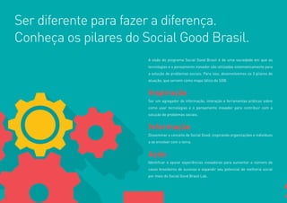 6 
A visão do programa Social Good Brasil é de uma sociedade em que as 
tecnologias e o pensamento inovador são utilizadas sistematicamente para 
a solução de problemas sociais. Para isso, desenvolvemos os 3 pilares de 
atuação, que servem como mapa tático do SGB. 
Inspiração 
Ser um agregador de informação, interação e ferramentas práticas sobre 
como usar tecnologias e o pensamento inovador para contribuir com a 
solução de problemas sociais. 
Informação 
Disseminar o conceito de Social Good, inspirando organizações e indivíduos 
a se envolver com o tema. 
Ação 
Identificar e apoiar experiências inovadoras para aumentar o número de 
casos brasileiros de sucesso e expandir seu potencial de melhoria social 
por meio do Social Good Brasil Lab. 
Ser diferente para fazer a diferença. 
Conheça os pilares do Social Good Brasil. 
 