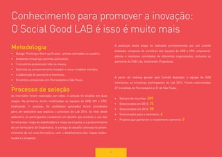 50 
Conhecimento para promover a inovação: 
O Social Good LAB é isso é muito mais 
Metodologia 
• 
Design Thinking e Start-up Enxuta - ambas centradas no usuário; 
• 
Ambiente virtual que permite autonomia; 
• 
3 encontros presenciais mão na massa; 
• 
Estímulo ao comportamento inovador e novos modelos mentais; 
• 
Colaboração de parceiros e mentores; 
• 
Encontros presenciais em Florianópolis e São Paulo. 
• 
Processo de seleção 
As inscrições foram realizadas por vídeo. A seleção foi dividida em duas etapas. Na primeira, foram mobilizadas as equipes do SGB, IVA e CRC, totalizando 11 pessoas. Os candidatos aprovados foram convidados para um webinário que explicou o processo do Lab 2014. Ao final deste webinário, os participantes receberam um desafio que envolvia o uso das 
ferramentas: mapa de stakeholders e mapa de empatia, e o preenchimento de um formulário de Diagnóstico. A entrega do desafio consistia no preenchimento de um novo formulário, com o detalhamento dos mapas (stakeholders e empatia). 
A avaliação desta etapa foi realizada primeiramente por um Comitê 
Avaliador composto de membros das equipes do SGB e CRC, empreendedores e mentores convidados de diferentes organizações, inclusive os 
parceiros do SGB Lab, totalizando 29 pessoas. 
A partir do ranking gerado pelo Comitê Avaliador, a equipe do SGB 
selecionou as iniciativas participantes do Lab 2014. Foram selecionadas 
27 iniciativas de Florianópolis e 31 de São Paulo. 
• 
Número de inscritos: 285 
• 
Selecionados em 2013: 15 
• 
Selecionados em 2014: 58 
• 
Selecionados para o seminário: 6 
• 
Projetos que ganharam o investimento semente: 3  