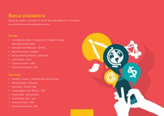 51 
Banca avaliadora 
Banca que avaliou os projetos no Demo Day para selecionar os finalistas que concorreram ao investimento semente: 
Floripa 
• 
José Eduardo Fiates - Fundação Certi / Sapiens Parque 
(Key Note do Demo Day) 
• 
Marcelo Ferrari Wolowski - BZ Plan 
• 
Marco Piacentini - Endeavor 
• 
Mariana Marrara Vitarelli - Sebrae/SC 
• 
Julia Kodaira - ICom 
• 
Guilherme Sarkis - SGB 
• 
Carolina de Andrade - SGB 
São Paulo 
• 
Nathalie Trumann - FIAP (Key Note do Demo Day) 
• 
Renato Kiyama - Artemisia 
• 
Alaís Ávila - Instituto C&A 
• 
Juliana Opipari Paes Barreto - CRC 
• 
Camila Melo - Instituto Asas 
• 
André Dantas Vilar - Itaú 
• 
Andressa Trivelli - SGB 
• 
Carolina de Andrade - SGB  