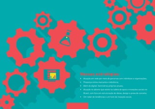7 
Nossas estratégias: 
• Atuação em rede por meio de parcerias com indivíduos e organizações; 
• Presença online marcante e referência; 
• Além do digital: Seminários próprios anuais; 
• Atuação no abismo que existe na cadeia de apoio a inovações sociais no 
Brasil, com foco em estruturação de ideias, design e prova de conceito; 
• Um radar de tendências e um funil de inovação social; 
 