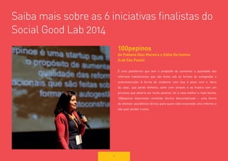 54 
Saiba mais sobre as 6 iniciativas finalistas do Social Good Lab 2014 
100pepinos 
de Fabiana Dias Moreira e Kátia Veríssimo 
(Lab São Paulo) 
É uma plataforma que tem o propósito de aumentar a qualidade das reformas habitacionais que são feitas sob as formas de autogestão e 
autoconstrução. A forma de colaborar com isso é atuar com o ‘dono da casa’, que perde dinheiro, sofre com atrasos e se frustra com um 
processo que deveria ser muito positivo: ter a casa melhor e mais bonita. 
100pepinos desenvolve conteúdo técnico descomplicado – uma forma 
de oferecer assistência técnica para quem está encarando uma reforma e não quer perder o sono.  