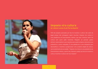 Imposto vira cultura 
de Lidiane Lemes (Lab Florianópolis) 
74% dos projetos aprovados por leis de incentivo à cultura não saem do papel porque não conseguem captar recursos. Imposto vira cultura é uma plataforma de financiamento coletivo, que quer conectar quem faz 
cultura com quem pode incentivar. Ninguém vai precisar gastar 
dinheiro: basta destinar seus impostos para ajudar projetos culturais de sua 
preferência a serem realizados. É uma plataforma e uma campanha para desmistificar o incentivo e proporcionar uma curadoria digital da cultura, com envolvimento da sociedade: “Imposto vira Cultura é uma plataforma de financiamento coletivo, a partir dos impostos usados nas leis de incentivo à cultura. Incentive a cultura com seu imposto!” 
56  
