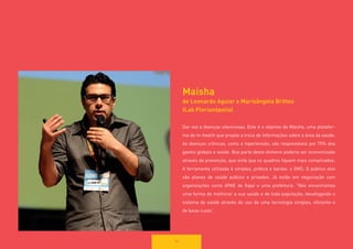 58 
Maisha 
de Leonardo Aguiar e Marisângela Brittes 
(Lab Florianópolis) 
Dar voz a doenças silenciosas. Este é o objetivo da Maisha, uma plataforma de m-health que propõe a troca de informações sobre a área da saúde. As doenças crônicas, como a hipertensão, são responsáveis por 75% dos gastos globais e saúde. Boa parte deste dinheiro poderia ser economizado através da prevenção, que evita que os quadros fiquem mais complicados. 
A ferramenta utilizada é simples, prática e barata: o SMS. O público alvo são planos de saúde público e privados. Já estão em negociação com 
organizações como APAE de Itajaí e uma prefeitura: “Nós encontramos uma forma de melhorar a sua saúde e de toda população, desafogando o sistema de saúde através do uso de uma tecnologia simples, eficiente e 
de baixo custo”.  