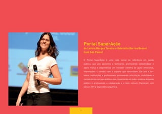 59 
Portal SuperAção 
de Letícia Borges Taveira e Gabriella Barros Besser 
(Lab São Paulo) 
O Portal SuperAção é uma rede social de referência em saúde 
pública, que une pacientes e familiares, promovendo solidariedade e apoio mútuo e disponibiliza um inovador sistema de ajuda emocional, 
informações e contato com o suporte que necessitam. Ele une e fortalece instituições e profissionais promovendo articulação, visibilidade e 
contato direto com seu público-alvo, impactando em todo o sistema de saúde 
público e promovendo a colaboração e o bem comum. Começam com 
Câncer, HIV e Dependência Química.  