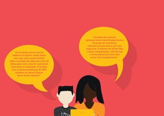 “A cocriação com os outros 
labbers foi melhor ainda dessa 
vez, com mais conhecimento 
sobre o projeto de cada um e isso foi 
ótimo para mim. Isso foi realmente 
muito bom e motivador. O contato 
com os desenvolvedores do GDG 
também foi ótimo! Peguei 
dicas muito valiosas!” 
“Acredito que tenham 
pessoas muito classificadas dentro 
do grupo de mentores, 
cada um em sua área e com sua 
expertise. O mentor foi ótimo! Nos 
trouxe comparações, referências 
e novos pontos de vista. Nos 
ouviu interessadamente.” 
69 
 