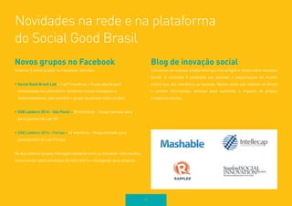 Lorem ipsum dolor sit amet, consectetur 
adipiscing elit. 
74 
Novos grupos no Facebook 
Criamos 3 novos grupos no Facebook. São eles: 
• Social Good Brasil Lab – 1.427 membros – Grupo aberto para 
interessados no Laboratório. Atraímos muitos inovadores e 
empreendedores, que mantém o grupo atualizado todos os dias. 
• SGB Labbers 2014 - São Paulo – 70 membros - Grupo fechado para 
participantes do Lab SP. 
• SGB Labbers 2014 - Floripa – 47 membros - Grupo fechado para 
participantes do Lab Floripa. 
Os dois últimos grupos interagem bastante entre si, trocando informações, 
conversando sobre atividades do laboratório e divulgando seus projetos. 
Blog de inovação social 
Lançamos um espaço colaborativo que traz artigos e textos sobre Inovação 
Social. O conteúdo é produzido por pessoas e organizações do mundo 
inteiro que são referência no assunto. Muitos deles são inéditos no Brasil 
e contêm informações valiosas para aumentar o impacto de projeto 
e negócios sociais. 
Novidades na rede e na plataforma 
do Social Good Brasil 
 