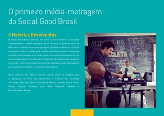 O primeiro média-metragem 
do Social Good Brasil 
80 
6 Hstórias Envolventes 
O Social Good Brasil produziu, em 2014, o Documentário “Conectados Transformamos”, média-metragem de 52 minutos. O primeiro filme do 
SGB retrata histórias de pessoas que agem para fazer a diferença no Brasil e colocam a mão na massa para resolver problemas sociais. Como pano de fundo, as tecnologias e as novas mídias se mostram essenciais em um mundo onde qualquer um pode ser protagonista da mudança que deseja ver no mundo, e são as principais ferramentas utilizadas pelos idealizadores para aumentar o impacto e o resultado dos projetos. 
Santa Catarina, São Paulo e Rio de Janeiro foram os cenários para 
as gravações do filme, que apresentou as histórias das iniciativas 
Teto Brasil, Meu Rio, Banco Comunitário Maricá, Conexão Pais e Filhos, 
Projeto Integrar, Fundação Laço Rosa, Rapunzel Solidária e 
Quimioterapia e Beleza.  