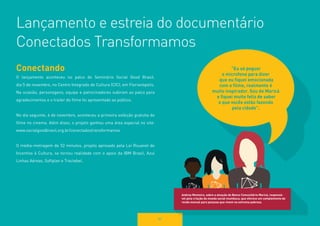 82 
Lançamento e estreia do documentário 
Conectados Transformamos 
“Eu só peguei 
o microfone para dizer 
que eu fiquei emocionada 
com o filme, realmente é 
muito inspirador. Sou de Maricá 
e fiquei muito feliz de saber 
o que vocês estão fazendo 
pela cidade”. 
Andrea Monteiro, sobre a atuação do Banco Comunitário Maricá, responsável 
pela criação da moeda social mumbuca, que oferece um complemento de 
renda mensal para pessoas que vivem na extrema pobreza. 
Conectando 
O lançamento aconteceu no palco do Seminário Social Good Brasil, 
dia 5 de novembro, no Centro Integrado de Cultura (CIC), em Florianópolis. 
Na ocasião, personagens, equipe e patrocinadores subiram ao palco para 
agradecimentos e o trailer do filme foi apresentado ao público. 
No dia seguinte, 6 de novembro, aconteceu a primeira exibição gratuita do 
filme no cinema. Além disso, o projeto ganhou uma área especial no site: 
www.socialgoodbrasil.org.br/conectadostransformamos 
O média-metragem de 52 minutos, projeto aprovado pela Lei Rouanet de 
Incentivo à Cultura, se tornou realidade com o apoio da IBM Brasil, Azul 
Linhas Aéreas, Softplan e Tractebel. 
 