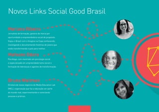 10 
Novos Links Social Good Brasil 
Mariana Ribeiro 
Jornalista de formação, gestora de marca por 
oportunidade e empreendedora social de propósito. 
Viajou o Brasil com o Imagina na Copa conhecendo, 
investigando e documentando histórias de jovens que 
estão transformando o país para melhor. 
Mafoane Odara 
Psicóloga, com mestrado em psicologia social 
e especializada em empreendedorismo social e 
formação de lideranças e agentes de transformação. 
Bruna Waitman 
Diretora de novos negócios do Media Education Lab 
(MEL), organização que faz a educação ser parte 
do mundo real, experimentando e conectando 
pessoas e práticas. 
 