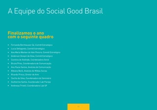 93 
Finalizamos o ano 
com o seguinte quadro 
• Fernanda Bornhausen Sá, Comitê Estratégico 
• Lucia Dellagnelo, Comitê Estratégico 
• Ana Maria Warken do Vale Pereira, Comitê Estratégico 
• Anderson Giovani da Silva, Comitê Estratégico 
• Carolina de Andrade, Coordenadora Geral 
• Bruna Pires, Coordenadora de Comunicação 
• Ana Paula Santos, Analista de Comunicação 
• Bibiana Beck, Analista de Mídias Socias 
• Ricardo Prisco, Diretor de Arte 
• Cecília da Silva, Coordenadora do Seminário 
• Guilherme Sarkis, Coordenador Lab Floripa 
• Andressa Trivelli, Coordenadora Lab SP 
A Equipe do Social Good Brasil 
 