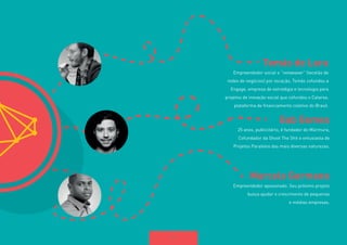 11 
Tomás de Lara 
Empreendedor social e “netweaver” (tecelão de 
redes de negócios) por vocação, Tomás cofundou a 
Engage, empresa de estratégia e tecnologia para 
projetos de inovação social que cofundou o Catarse, 
plataforma de financiamento coletivo do Brasil. 
Gab Gomes 
25 anos, publicitário, é fundador do Múrmura, 
Cofundador da Shoot The Shit e entusiasta de 
Projetos Paralelos das mais diversas naturezas. 
Marcelo Germano 
Empreendedor apaixonado. Seu próximo projeto 
busca ajudar o crescimento de pequenas 
e médias empresas. 
 