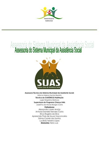 Assessora Técnica do Sistema Municipal da Assistente Social:
Márcia Helena Santos Barreto
Técnica do CADÚNICO/Habitação
Lygia Negreiros Barbosa
Supervisora do Programa Criança Feliz
Josielma de Morais Borges Costa
Visitadoras:
Alessandra Lopes Araújo
Antonia Daniele Mendes Costa
Érica Rogério da Silva
Aparecida Thaís de Sousa Vasconcelos
Sâmia Camilo dos Santos
Luciêda Teixeira Lopes
Motorista: Neto Luiz
 