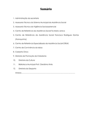 Sumário
1. Administração da secretaria
2. Assessoria Técnica do Sistema Municipal da Assistência Social
3. Assessoria Técnica da Vigilância Socioassistencial
4. Centro de Referência da Assistência Social Tia Maria Janica
5. Centro de Referência da Assistência Social Francisca Rodrigues Dantas
(Fransquinha)
6. Centro de Referência Especializado da Assistência Social-CREAS
7. Centro de Convivência do Idoso
8. Cadastro Único
9. Diretoria de Promoção da Cidadania
10. Diretoria da Cultura
11. Biblioteca Municipal Prof. Clerdônio Ávila
12. Diretoria do Desporto
Anexos..................................................................................................................
 